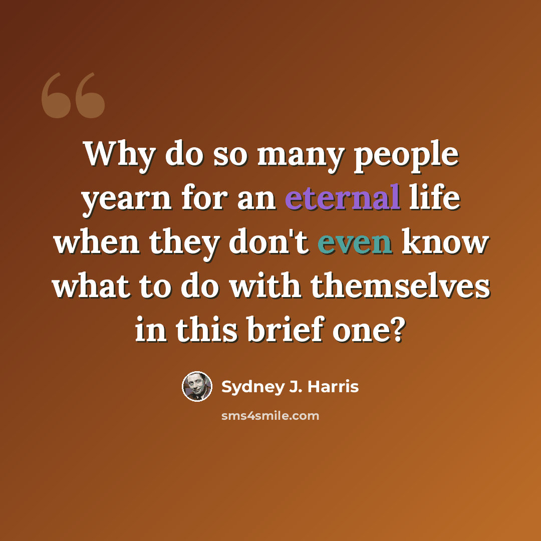 “Why do so many people yearn for an eternal life when they don't even know what to do with themselves in this brief one?” quote by Sydney J. Harris