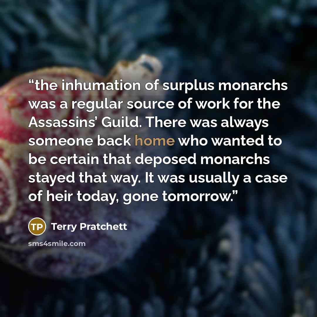 “the inhumation of surplus monarchs was a regular source of work for the Assassins’ Guild. There was always someone back home who wanted to be certain that deposed monarchs stayed that way. It was usually a case of heir today, gone tomorrow.” quote by Terry Pratchett