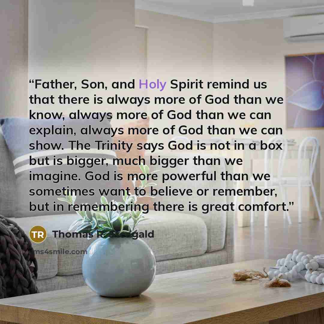 “Father, Son, and Holy Spirit remind us that there is always more of God than we know, always more of God than we can explain, always more of God than we can show. The Trinity says God is not in a box but is bigger, much bigger than we imagine. God is more powerful than we sometimes want to believe…” quote by Thomas R. Steagald