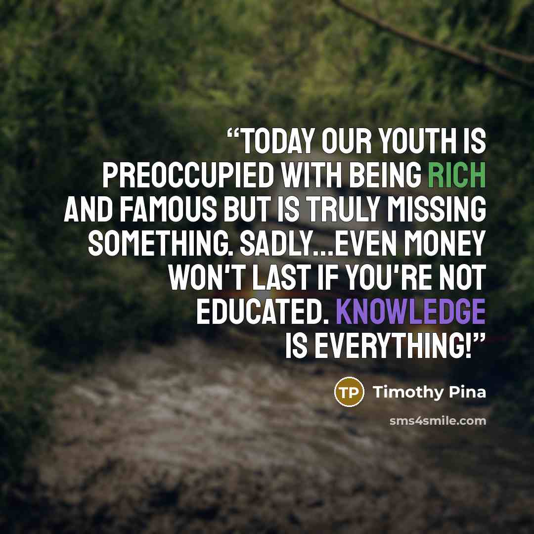 “Today our youth is preoccupied with being rich and famous but is truly missing something. Sadly...even money won't last if you're not educated. Knowledge Is Everything!” quote by Timothy Pina
