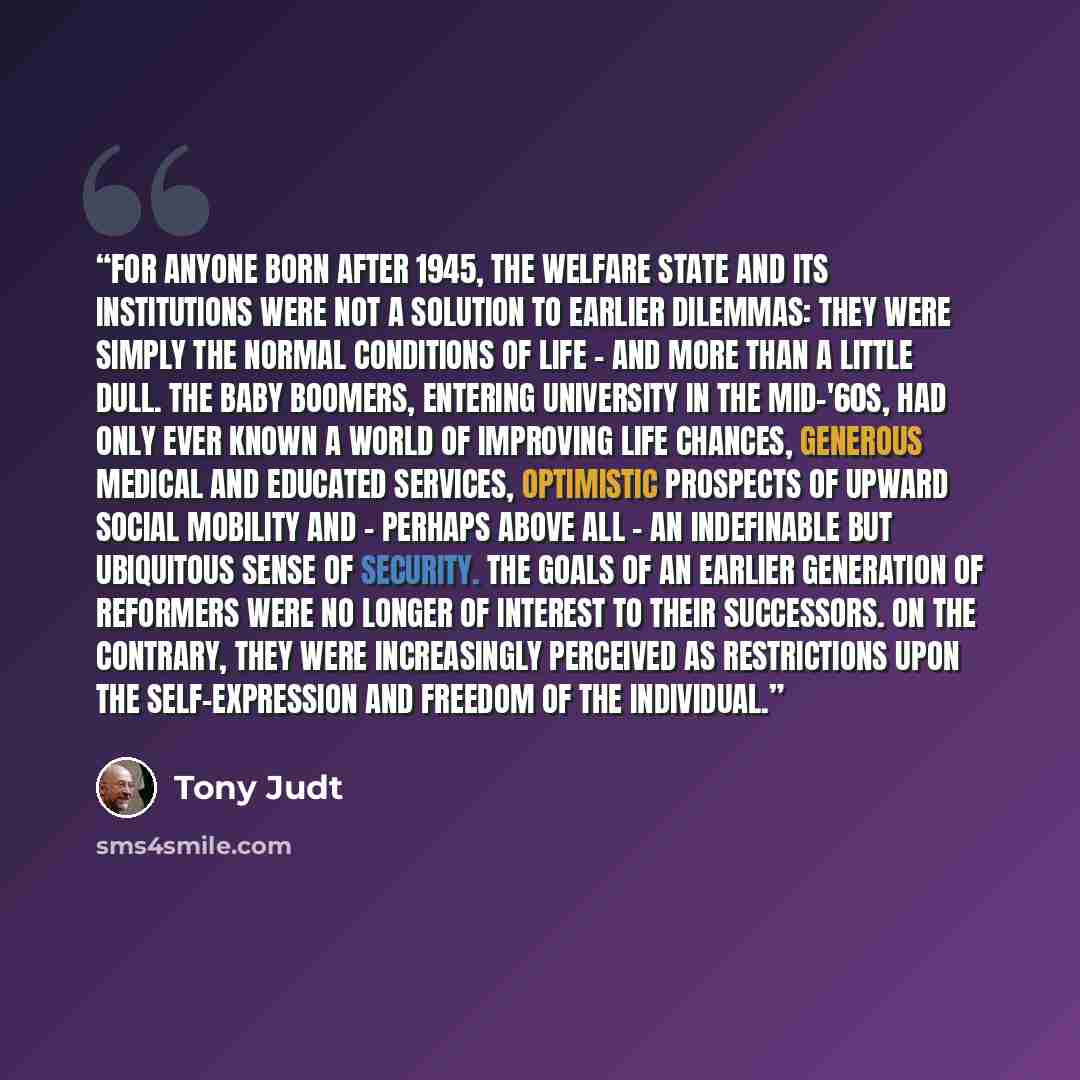 “For anyone born after 1945, the welfare state and its institutions were not a solution to earlier dilemmas: they were simply the normal conditions of life - and more than a little dull. The baby boomers, entering university in the mid-'60s, had only ever known a world of improving life chances…” quote by Tony Judt