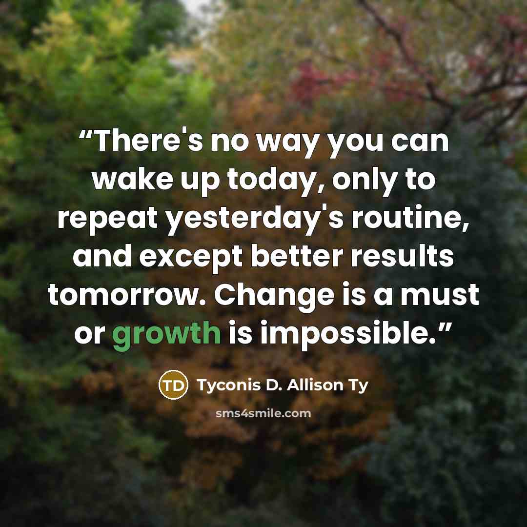 “There's no way you can wake up today, only to repeat yesterday's routine, and except better results tomorrow. Change is a must or growth is impossible.” quote by Tyconis D. Allison Ty