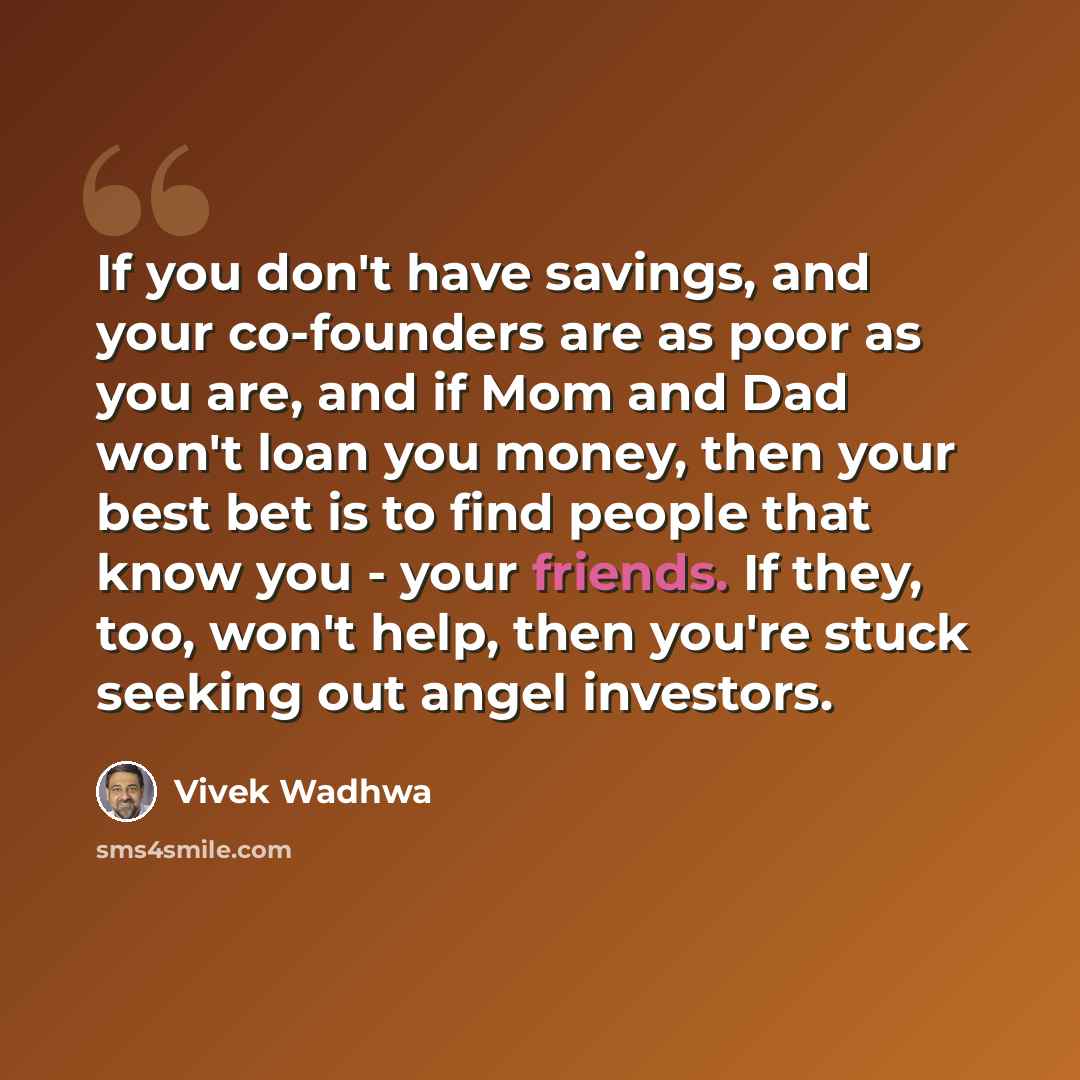 “If you don't have savings, and your co-founders are as poor as you are, and if Mom and Dad won't loan you money, then your best bet is to find people that know you - your friends. If they, too, won't help, then you're stuck seeking out angel investors.” quote by Vivek Wadhwa