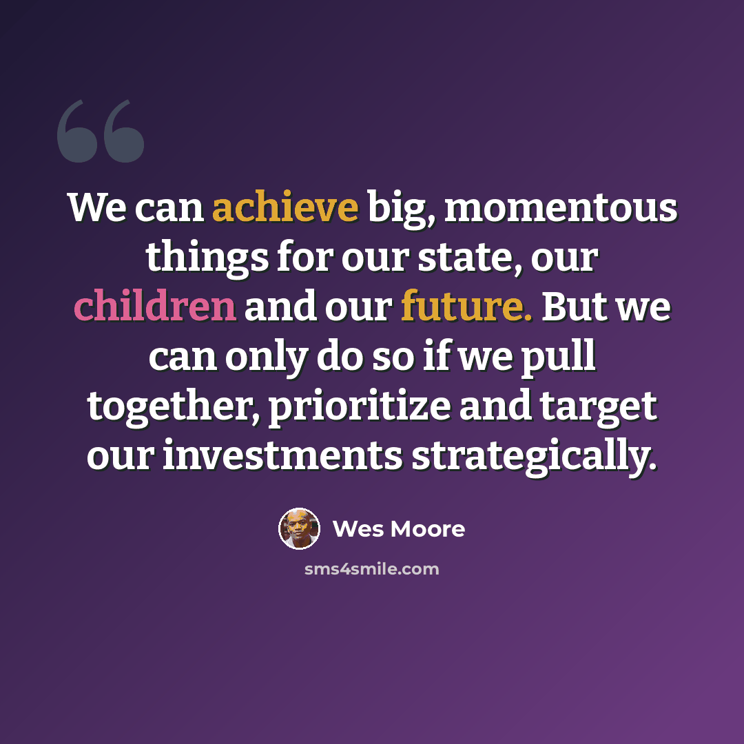 “We can achieve big, momentous things for our state, our children and our future. But we can only do so if we pull together, prioritize and target our investments strategically.” quote by Wes Moore