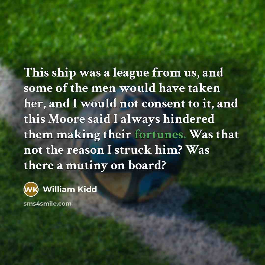 “This ship was a league from us, and some of the men would have taken her, and I would not consent to it, and this Moore said I always hindered them making their fortunes. Was that not the reason I struck him? Was there a mutiny on board?” quote by William Kidd