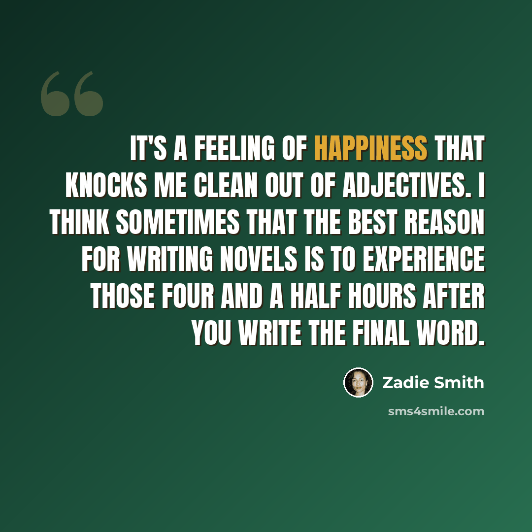 “It's a feeling of happiness that knocks me clean out of adjectives. I think sometimes that the best reason for writing novels is to experience those four and a half hours after you write the final word.” quote by Zadie Smith