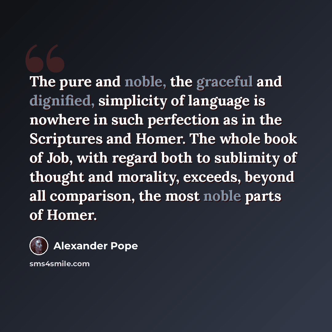 “The pure and noble, the graceful and dignified, simplicity of language is nowhere in such perfection as in the Scriptures and Homer. The whole book of Job, with regard both to sublimity of thought and morality, exceeds, beyond all comparison, the most noble parts of Homer.” quote by Alexander Pope