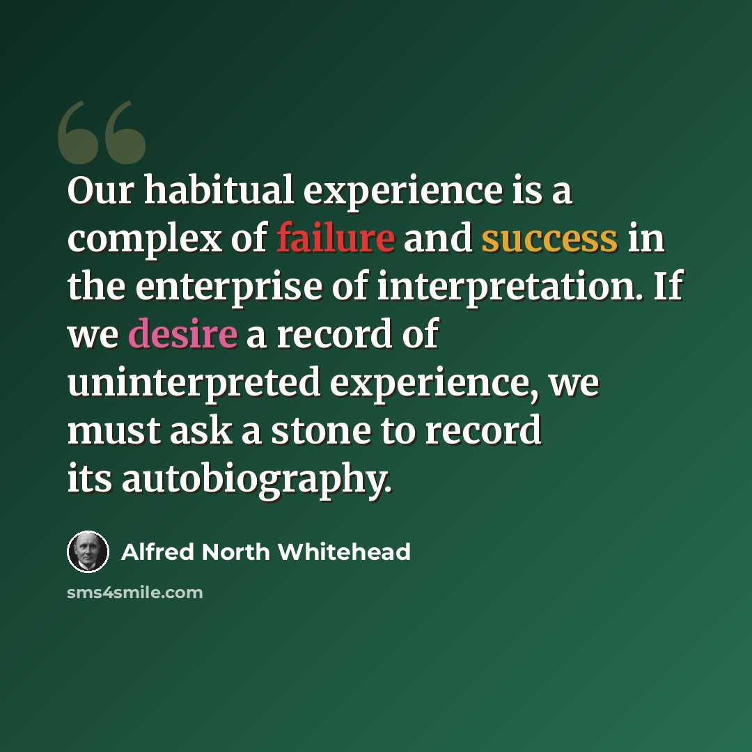 “Our habitual experience is a complex of failure and success in the enterprise of interpretation. If we desire a record of uninterpreted experience, we must ask a stone to record its autobiography.” quote by Alfred North Whitehead