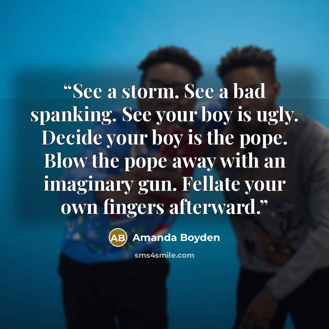 “See a storm. See a bad spanking. See your boy is ugly. Decide your boy is the pope. Blow the pope away with an imaginary gun. Fellate your own fingers afterward.” quote by Amanda Boyden
