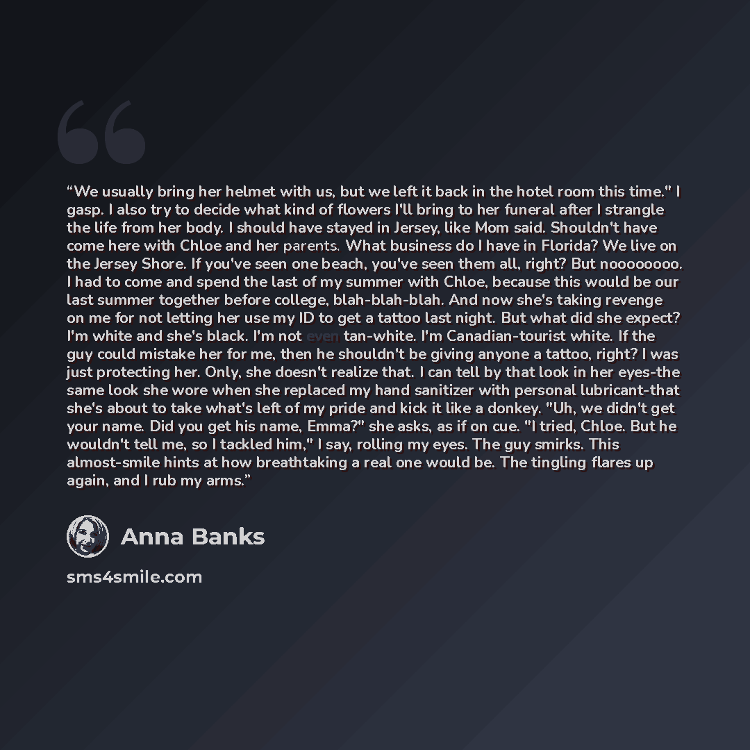 “We usually bring her helmet with us, but we left it back in the hotel room this time." I gasp. I also try to decide what kind of flowers I'll bring to her funeral after I strangle the life from her body. I should have stayed in Jersey, like Mom said. Shouldn't have come here with Chloe and her…” quote by Anna Banks
