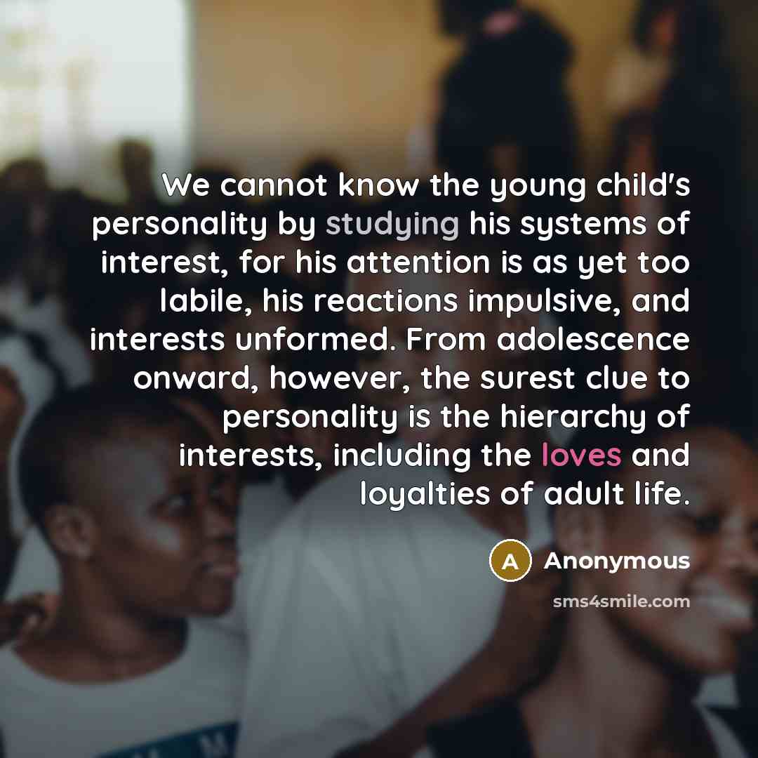 “We cannot know the young child's personality by studying his systems of interest, for his attention is as yet too labile, his reactions impulsive, and interests unformed. From adolescence onward, however, the surest clue to personality is the hierarchy of interests, including the loves and…” quote by Anonymous