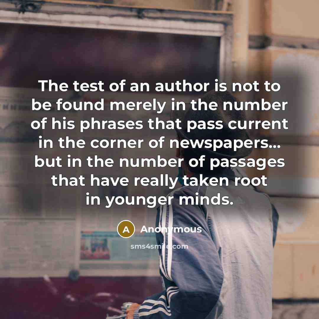 “The test of an author is not to be found merely in the number of his phrases that pass current in the corner of newspapers... but in the number of passages that have really taken root in younger minds.” quote by Anonymous