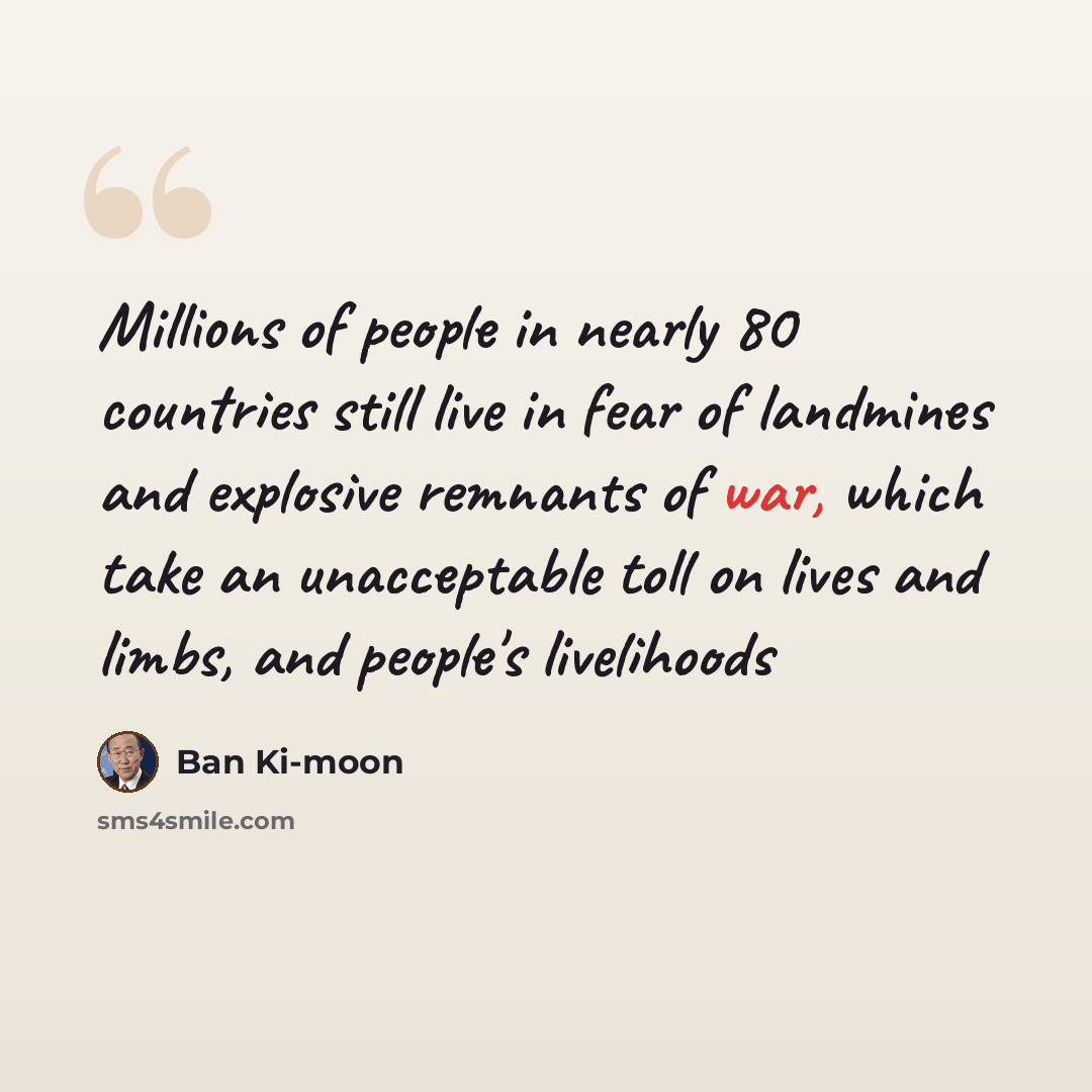 “Millions of people in nearly 80 countries still live in fear of landmines and explosive remnants of war, which take an unacceptable toll on lives and limbs, and people's livelihoods” quote by Ban Ki-moon
