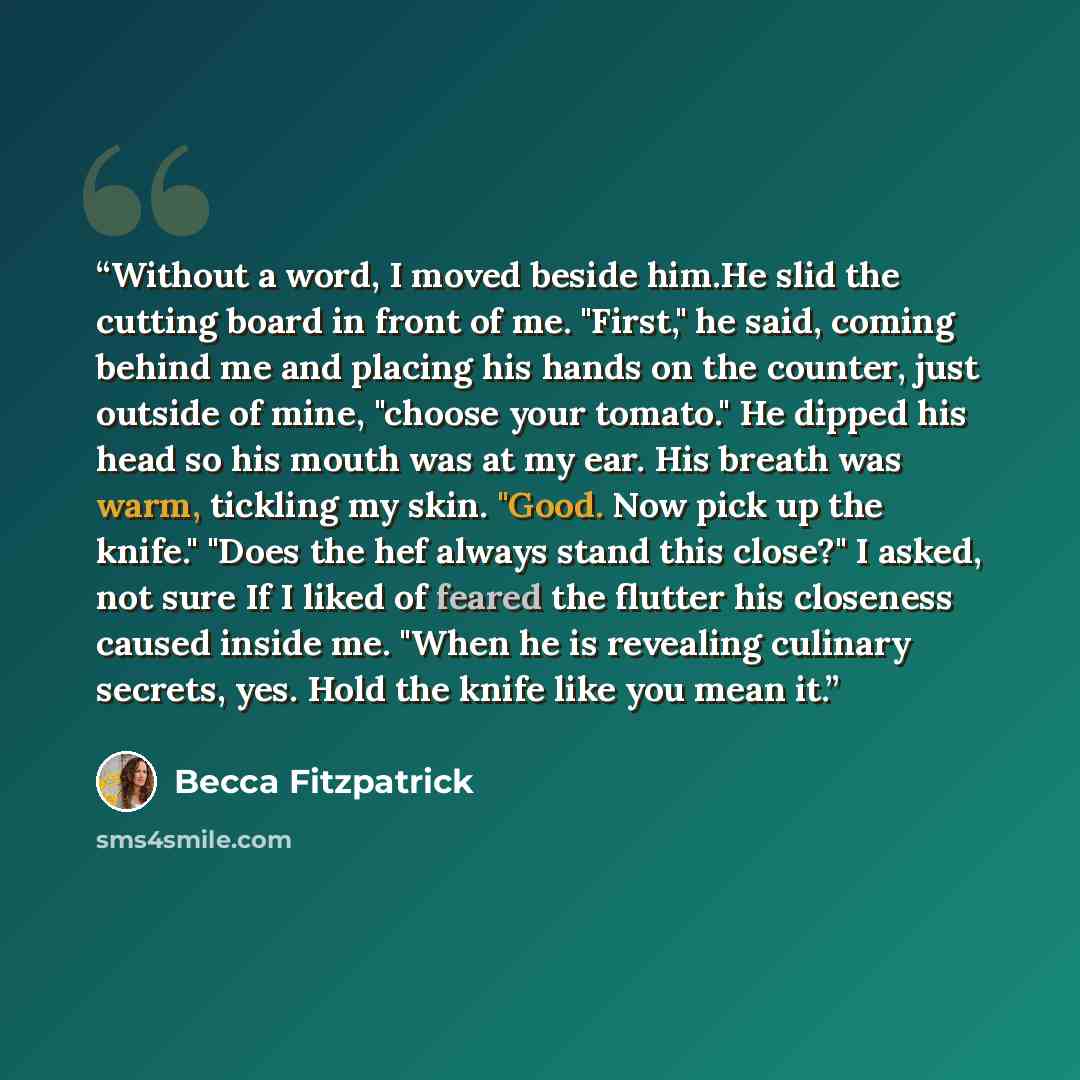 “Without a word, I moved beside him.He slid the cutting board in front of me. "First," he said, coming behind me and placing his hands on the counter, just outside of mine, "choose your tomato." He dipped his head so his mouth was at my ear. His breath was warm, tickling my skin. "Good. Now pick up…” quote by Becca Fitzpatrick