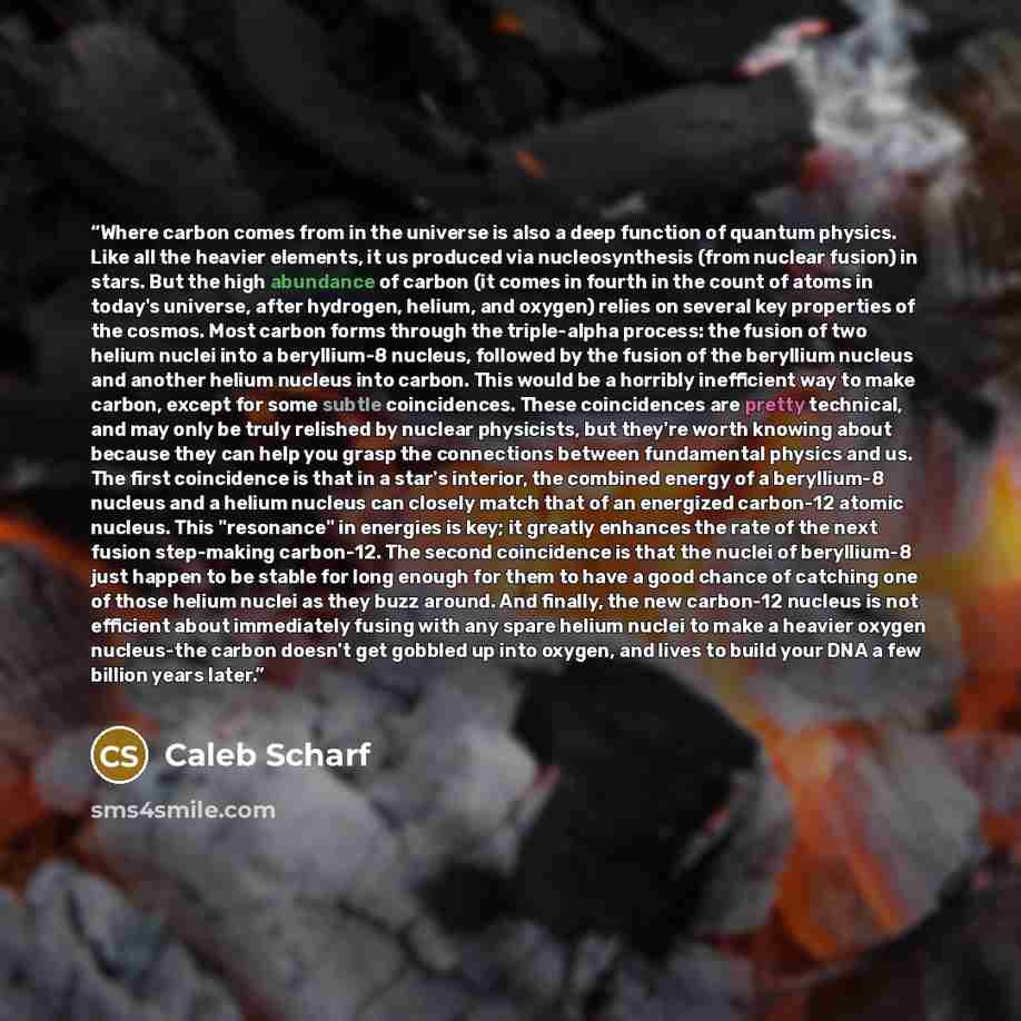 “Where carbon comes from in the universe is also a deep function of quantum physics. Like all the heavier elements, it us produced via nucleosynthesis (from nuclear fusion) in stars. But the high abundance of carbon (it comes in fourth in the count of atoms in today's universe, after hydrogen…” quote by Caleb Scharf