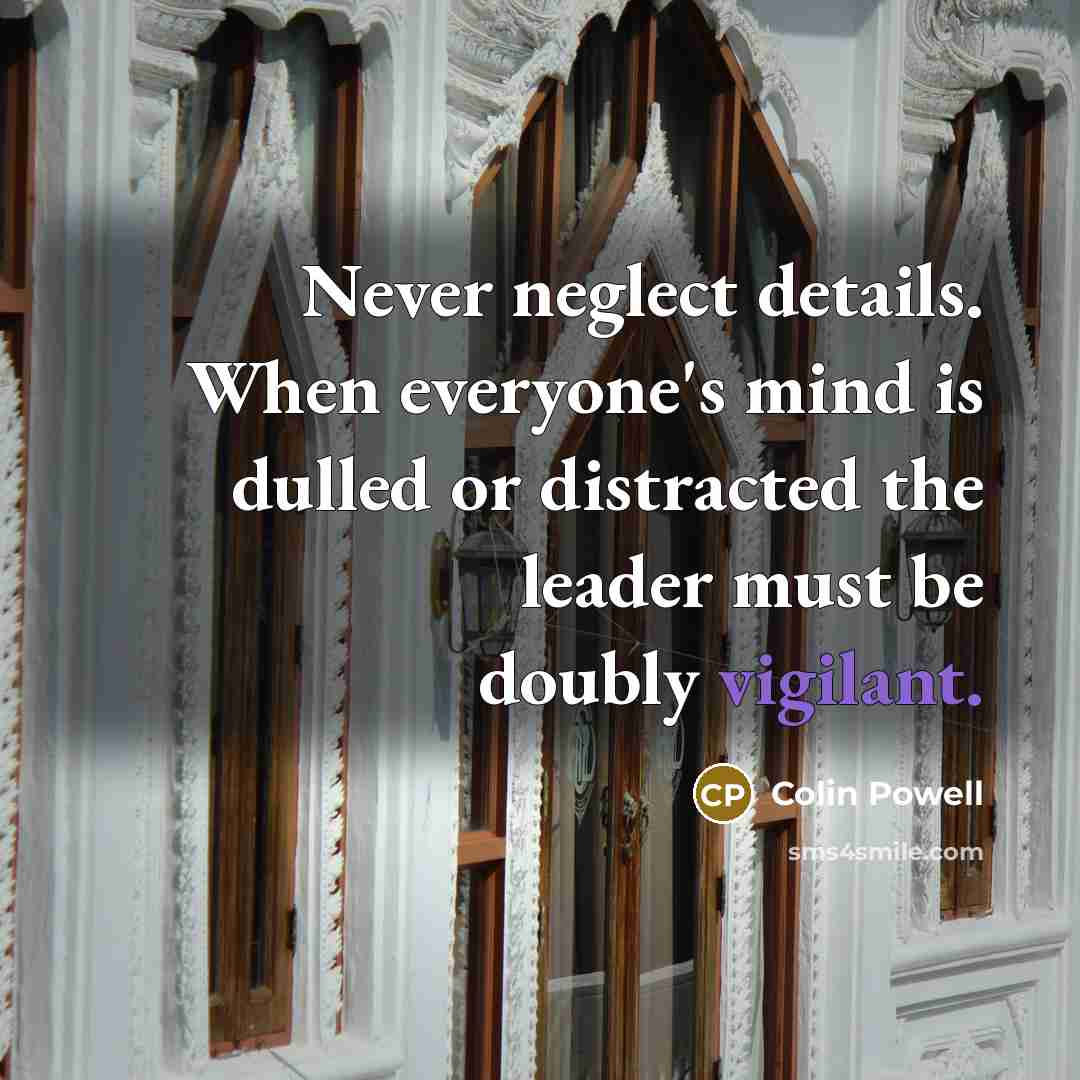 “Never neglect details. When everyone's mind is dulled or distracted the leader must be doubly vigilant.” quote by Colin Powell