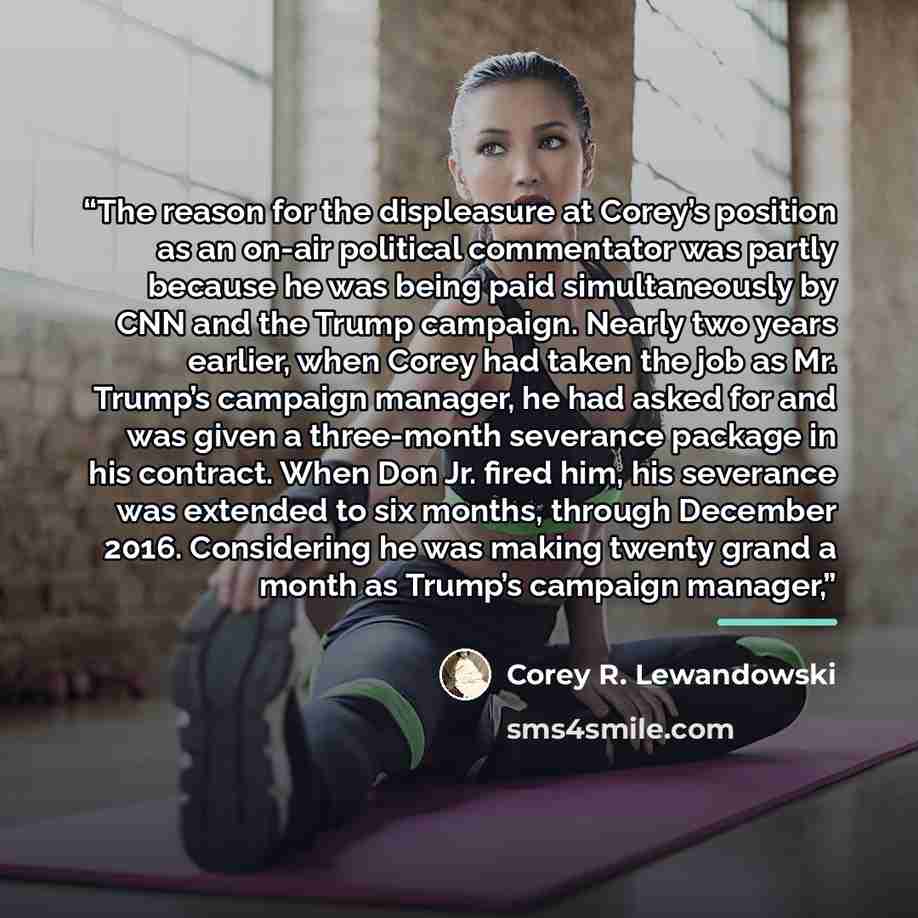 “The reason for the displeasure at Corey’s position as an on-air political commentator was partly because he was being paid simultaneously by CNN and the Trump campaign. Nearly two years earlier, when Corey had taken the job as Mr. Trump’s campaign manager, he had asked for and was given a…” quote by Corey R. Lewandowski