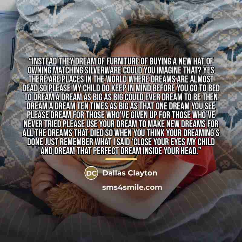 “Instead they dream of furniture Of buying a new hat Of owning matching silverware Could you imagine that? Yes there are places in the world Where dreams are almost dead So please my child do keep in mind Before you go to bed To dream a dream as big As big could ever dream to be Then dream a dream…” quote by Dallas Clayton
