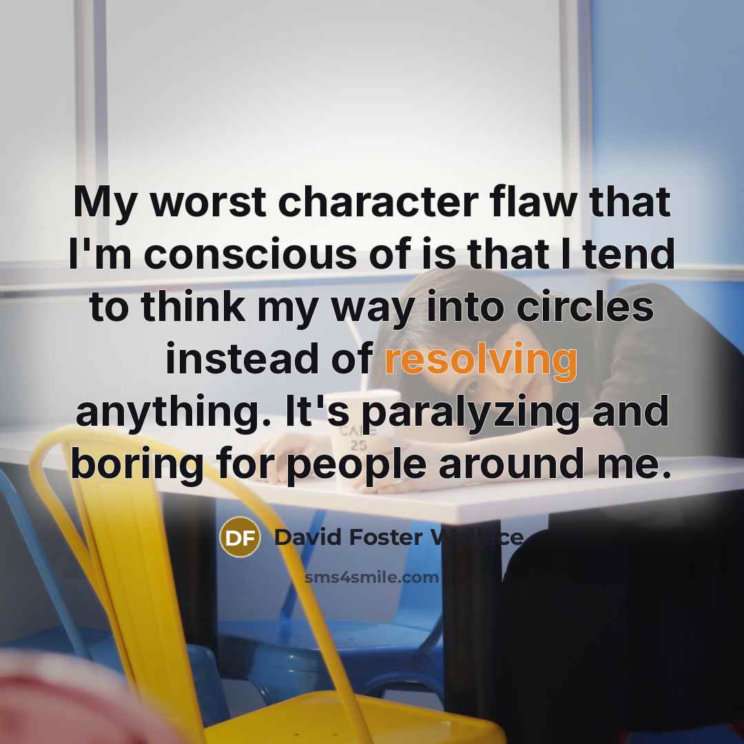 “My worst character flaw that I'm conscious of is that I tend to think my way into circles instead of resolving anything. It's paralyzing and boring for people around me.” quote by David Foster Wallace