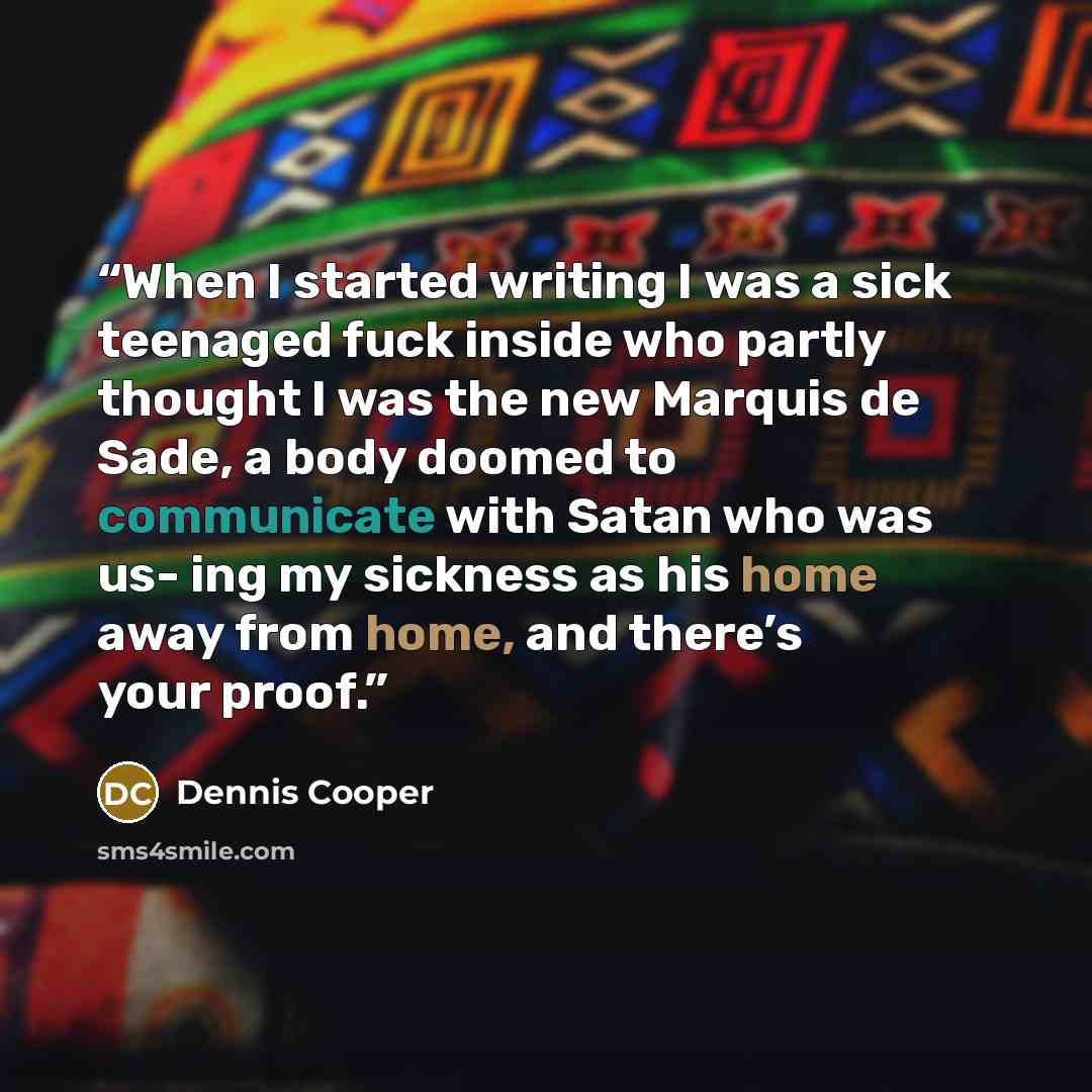 “When I started writing I was a sick teenaged fuck inside who partly thought I was the new Marquis de Sade, a body doomed to communicate with Satan who was us- ing my sickness as his home away from home, and there’s your proof.” quote by Dennis Cooper