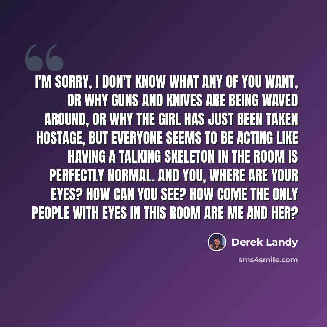 “I'm sorry, I don't know what any of you want, or why guns and knives are being waved around, or why the girl has just been taken hostage, but everyone seems to be acting like having a TALKING SKELETON in the room is perfectly normal. And you, where are your eyes? How can you see? How come the only…” quote by Derek Landy