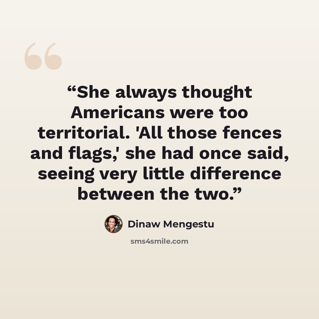 “She always thought Americans were too territorial. 'All those fences and flags,' she had once said, seeing very little difference between the two.” quote by Dinaw Mengestu