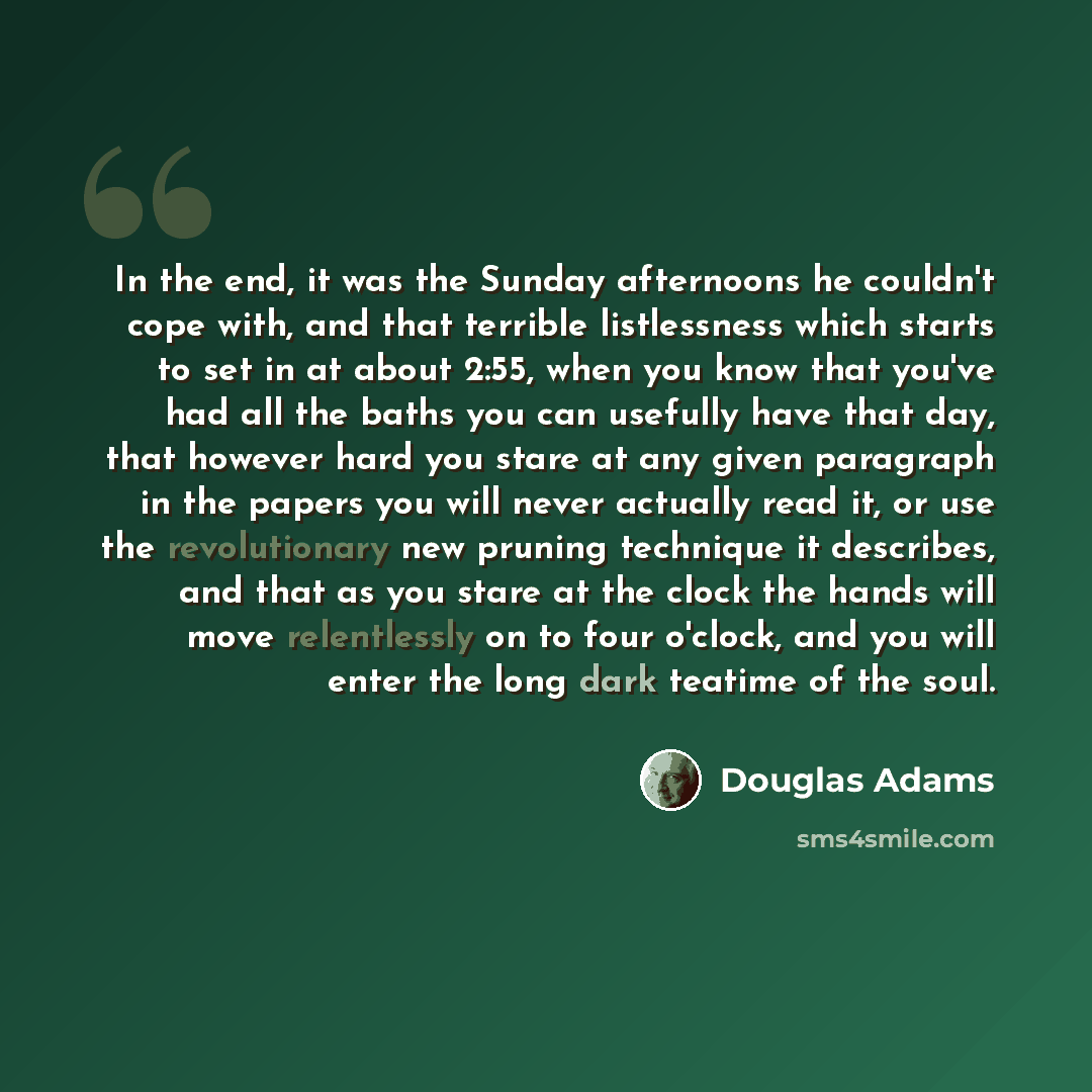 “In the end, it was the Sunday afternoons he couldn't cope with, and that terrible listlessness which starts to set in at about 2:55, when you know that you've had all the baths you can usefully have that day, that however hard you stare at any given paragraph in the papers you will never actually…” quote by Douglas Adams