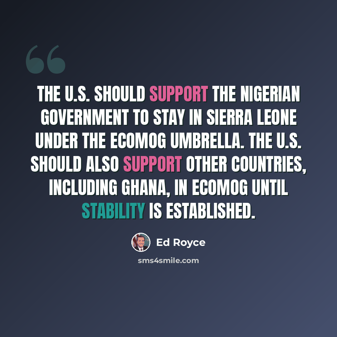 “The U.S. should support the Nigerian government to stay in Sierra Leone under the ECOMOG umbrella. The U.S. should also support other countries, including Ghana, in ECOMOG until stability is established.” quote by Ed Royce