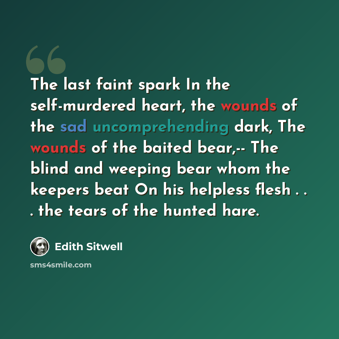 “The last faint spark In the self-murdered heart, the wounds of the sad uncomprehending dark, The wounds of the baited bear,-- The blind and weeping bear whom the keepers beat On his helpless flesh . . . the tears of the hunted hare.” quote by Edith Sitwell