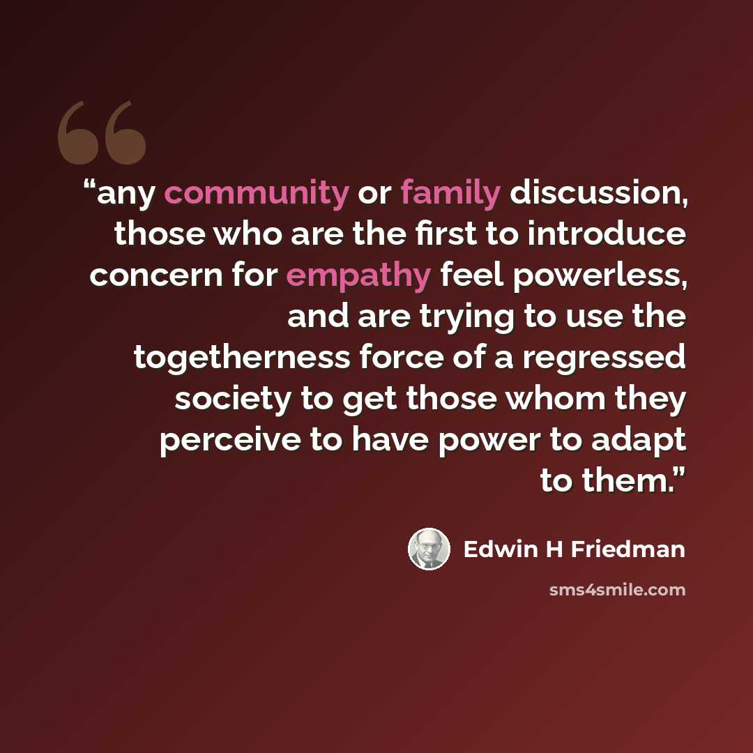 “any community or family discussion, those who are the first to introduce concern for empathy feel powerless, and are trying to use the togetherness force of a regressed society to get those whom they perceive to have power to adapt to them.” quote by Edwin H Friedman
