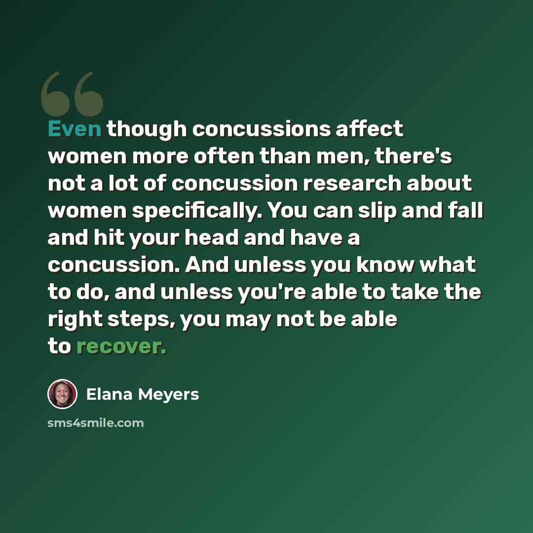 “Even though concussions affect women more often than men, there's not a lot of concussion research about women specifically. You can slip and fall and hit your head and have a concussion. And unless you know what to do, and unless you're able to take the right steps, you may not be able to recover.” quote by Elana Meyers