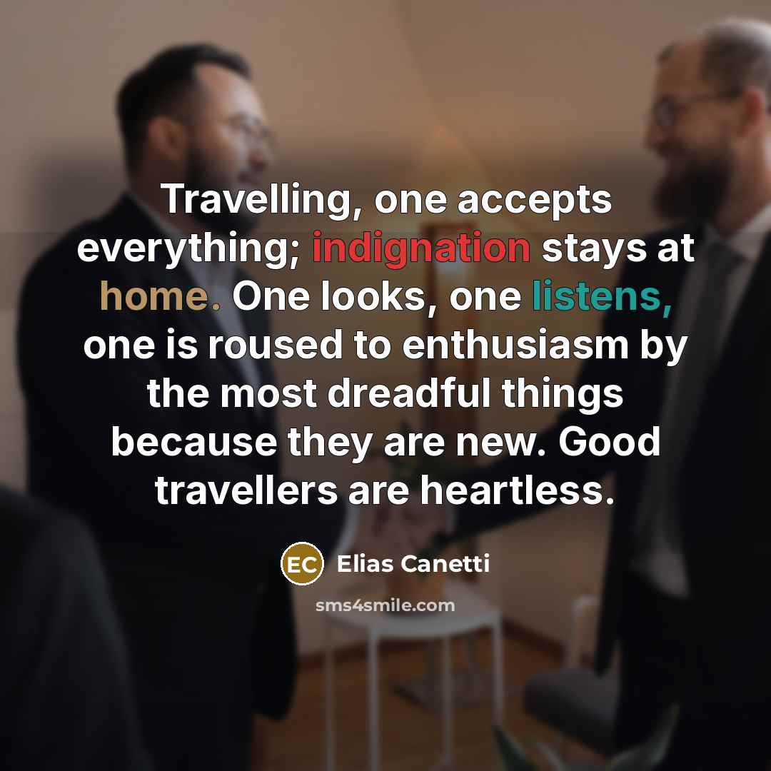 “Travelling, one accepts everything; indignation stays at home. One looks, one listens, one is roused to enthusiasm by the most dreadful things because they are new. Good travellers are heartless.” quote by Elias Canetti