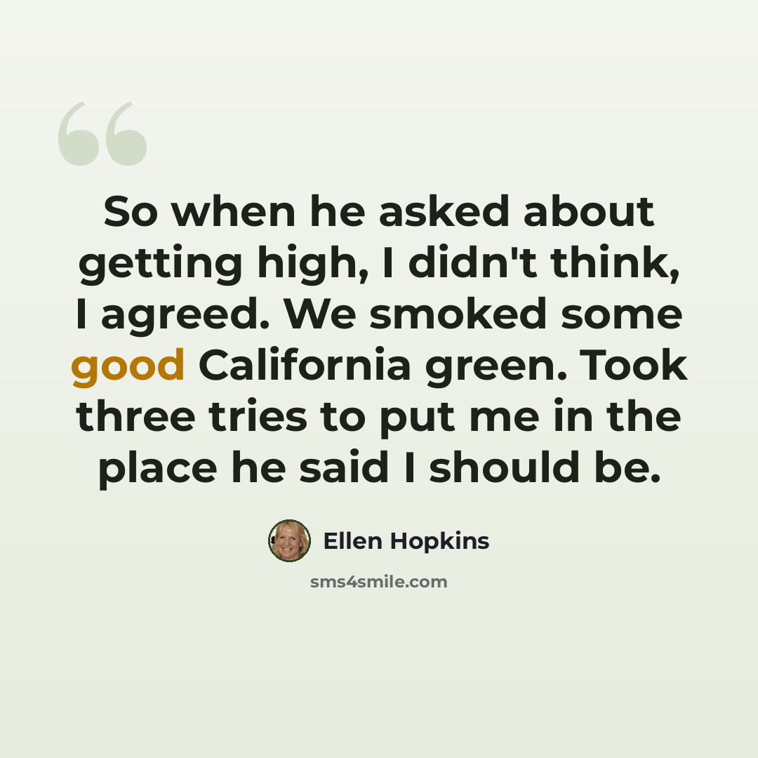 “So when he asked about getting high, I didn't think, I agreed. We smoked some good California green. Took three tries to put me in the place he said I should be.” quote by Ellen Hopkins