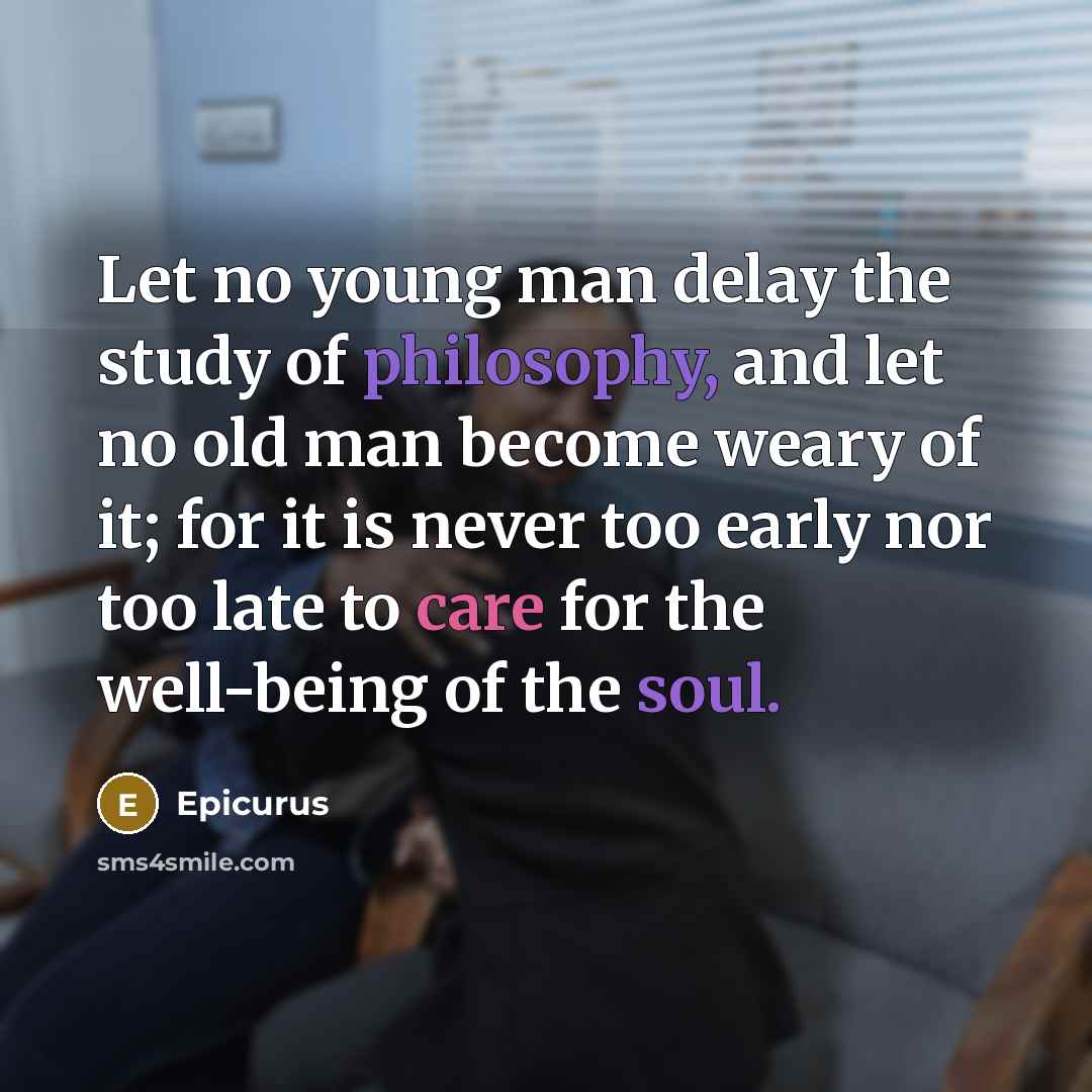 “Let no young man delay the study of philosophy, and let no old man become weary of it; for it is never too early nor too late to care for the well-being of the soul.” quote by Epicurus