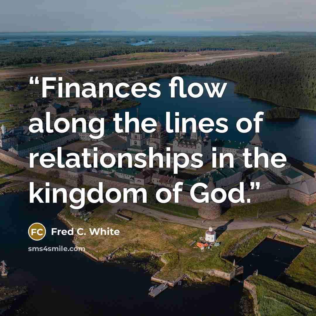“Finances flow along the lines of relationships in the kingdom of God.” quote by Fred C. White