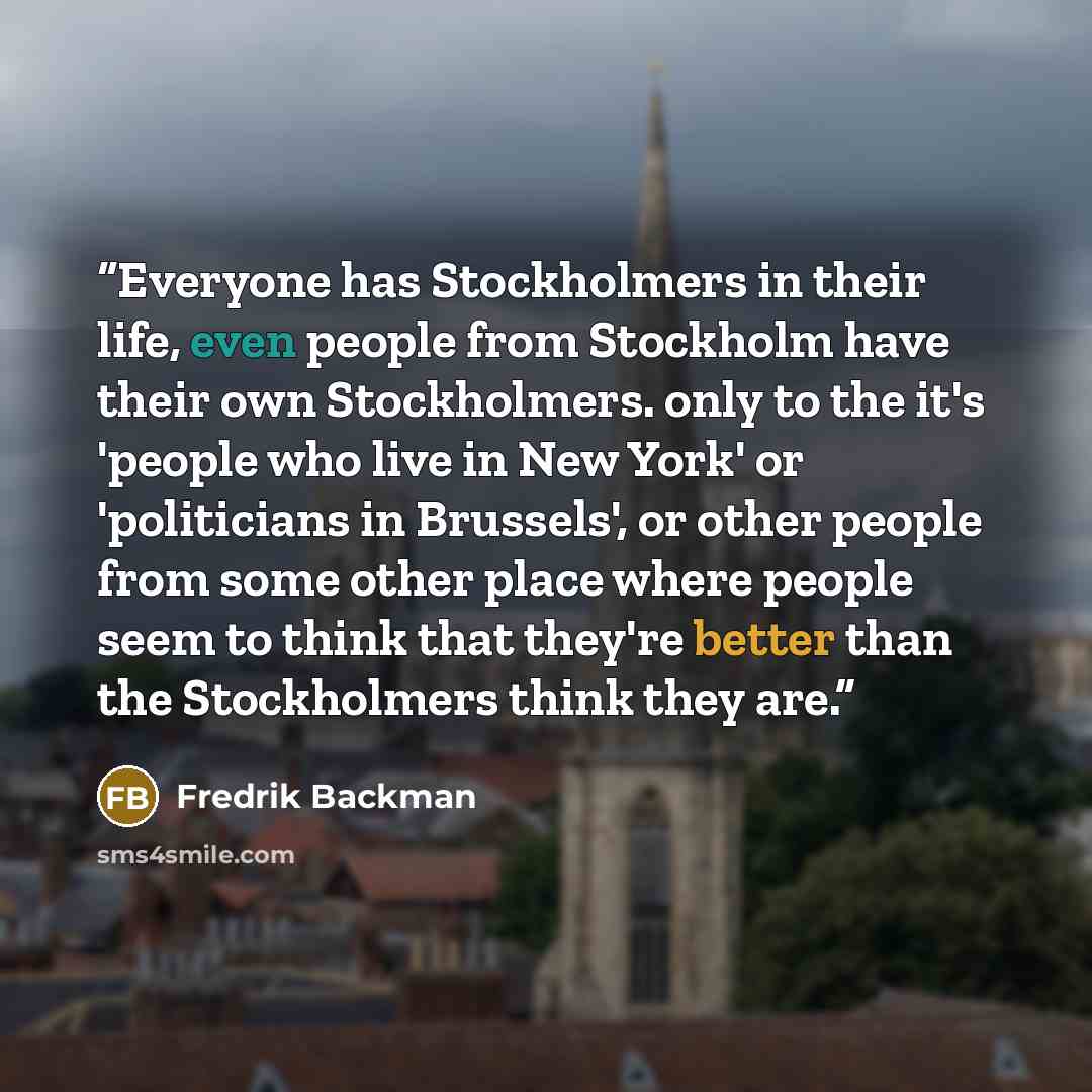 “Everyone has Stockholmers in their life, even people from Stockholm have their own Stockholmers. only to the it's 'people who live in New York' or 'politicians in Brussels', or other people from some other place where people seem to think that they're better than the Stockholmers think they are.” quote by Fredrik Backman
