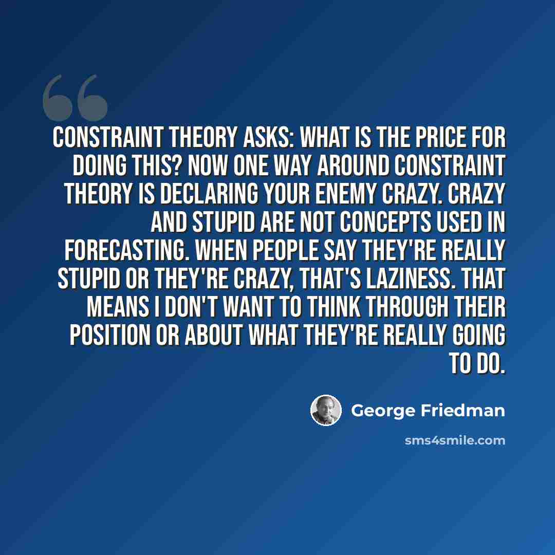 “Constraint theory asks: What is the price for doing this? Now one way around constraint theory is declaring your enemy crazy. Crazy and stupid are not concepts used in forecasting. When people say they're really stupid or they're crazy, that's laziness. That means I don't want to think through…” quote by George Friedman