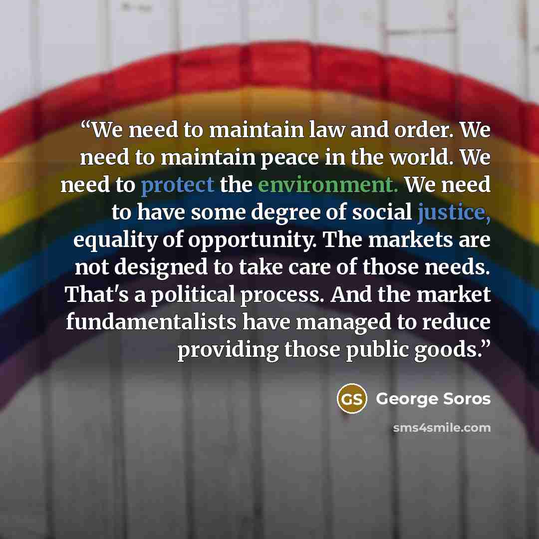 “We need to maintain law and order. We need to maintain peace in the world. We need to protect the environment. We need to have some degree of social justice, equality of opportunity. The markets are not designed to take care of those needs. That's a political process. And the market…” quote by George Soros