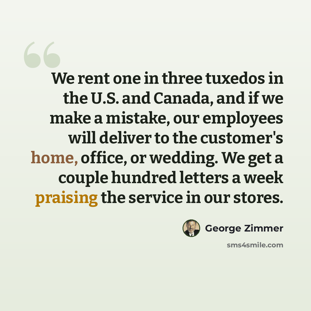 “We rent one in three tuxedos in the U.S. and Canada, and if we make a mistake, our employees will deliver to the customer's home, office, or wedding. We get a couple hundred letters a week praising the service in our stores.” quote by George Zimmer