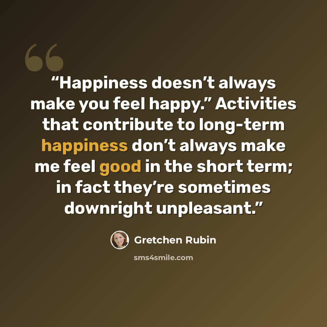 “Happiness doesn’t always make you feel happy.” Activities that contribute to long-term happiness don’t always make me feel good in the short term; in fact they’re sometimes downright unpleasant.” quote by Gretchen Rubin