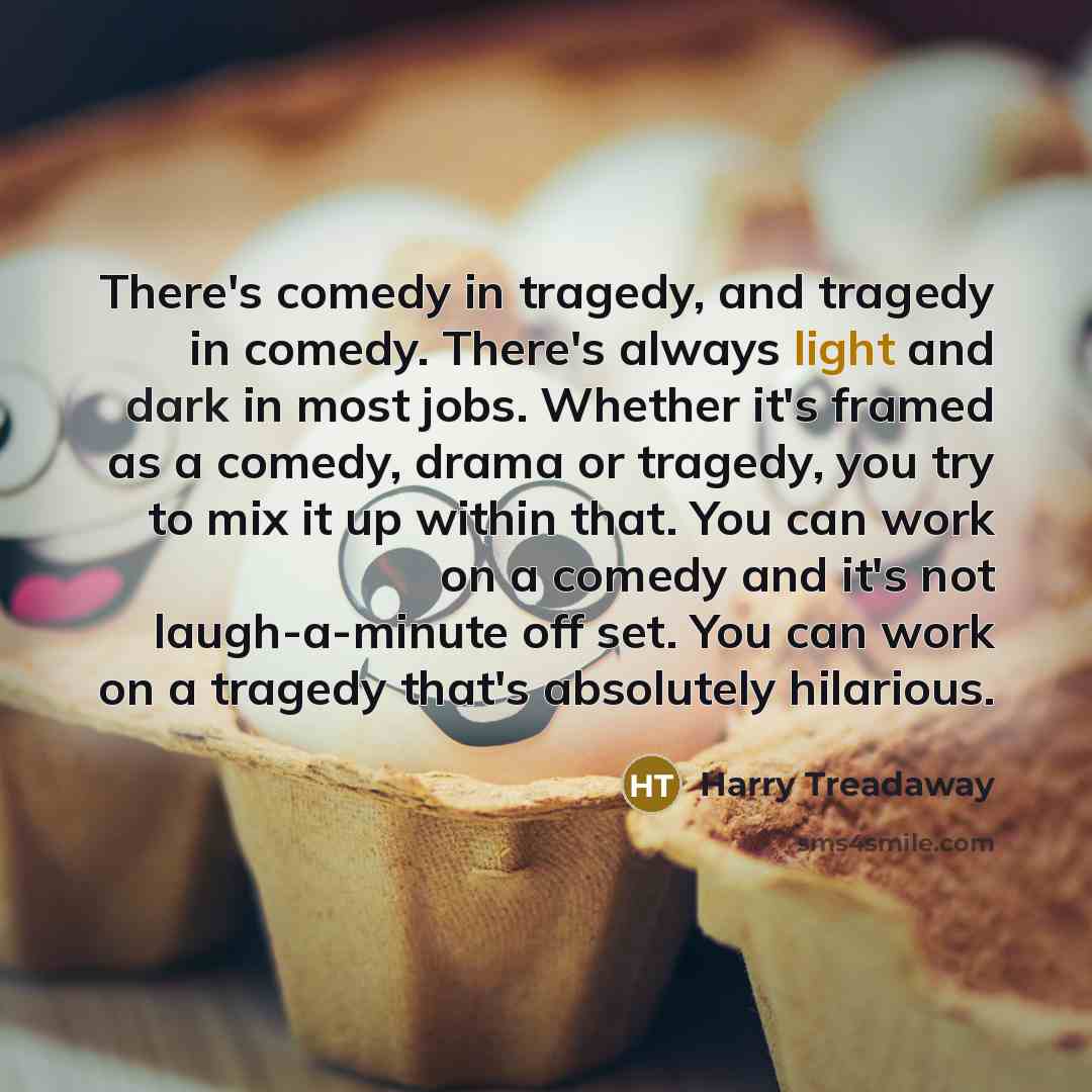 “There's comedy in tragedy, and tragedy in comedy. There's always light and dark in most jobs. Whether it's framed as a comedy, drama or tragedy, you try to mix it up within that. You can work on a comedy and it's not laugh-a-minute off set. You can work on a tragedy that's absolutely hilarious.” quote by Harry Treadaway