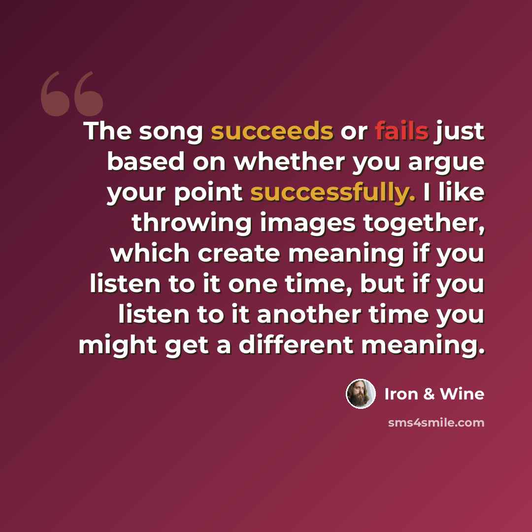 “The song succeeds or fails just based on whether you argue your point successfully. I like throwing images together, which create meaning if you listen to it one time, but if you listen to it another time you might get a different meaning.” quote by Iron & Wine