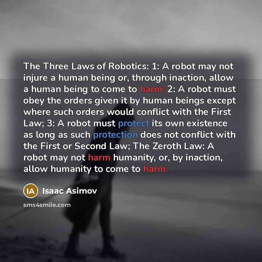 “The Three Laws of Robotics: 1: A robot may not injure a human being or, through inaction, allow a human being to come to harm; 2: A robot must obey the orders given it by human beings except where such orders would conflict with the First Law; 3: A robot must protect its own existence as long as…” quote by Isaac Asimov