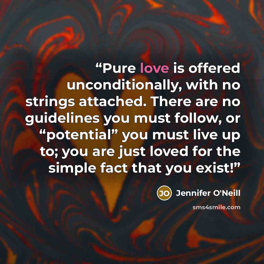 “Pure love is offered unconditionally, with no strings attached. There are no guidelines you must follow, or “potential” you must live up to; you are just loved for the simple fact that you exist!” quote by Jennifer O'Neill