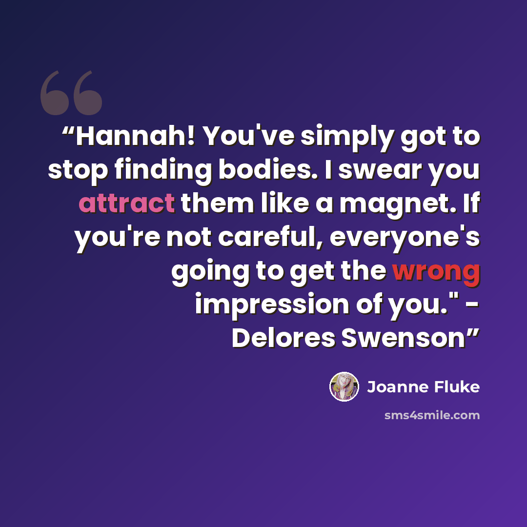 “Hannah! You've simply got to stop finding bodies. I swear you attract them like a magnet. If you're not careful, everyone's going to get the wrong impression of you." - Delores Swenson” quote by Joanne Fluke