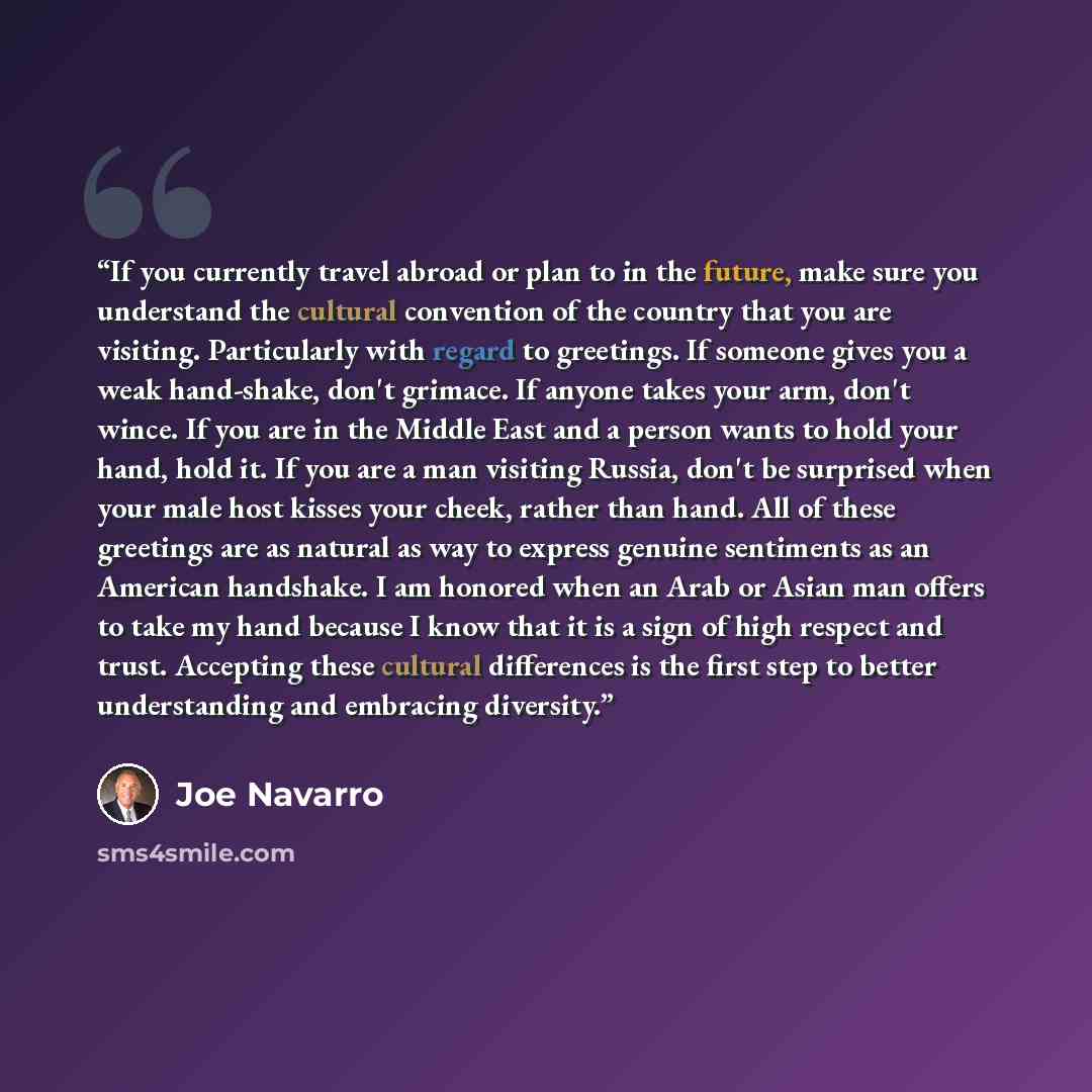 “If you currently travel abroad or plan to in the future, make sure you understand the cultural convention of the country that you are visiting. Particularly with regard to greetings. If someone gives you a weak hand-shake, don't grimace. If anyone takes your arm, don't wince. If you are in the…” quote by Joe Navarro
