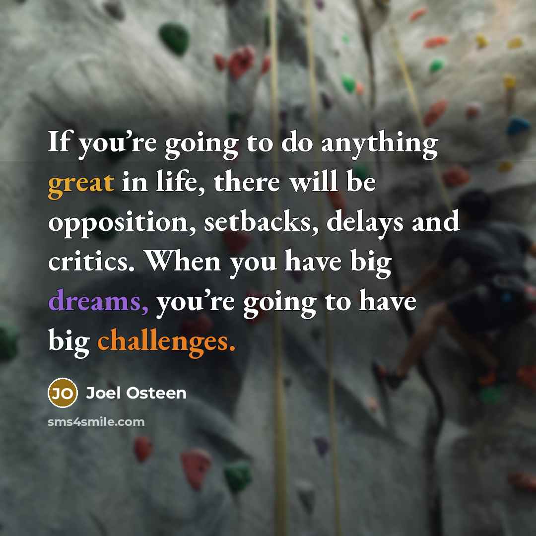 “If you’re going to do anything great in life, there will be opposition, setbacks, delays and critics. When you have big dreams, you’re going to have big challenges.” quote by Joel Osteen