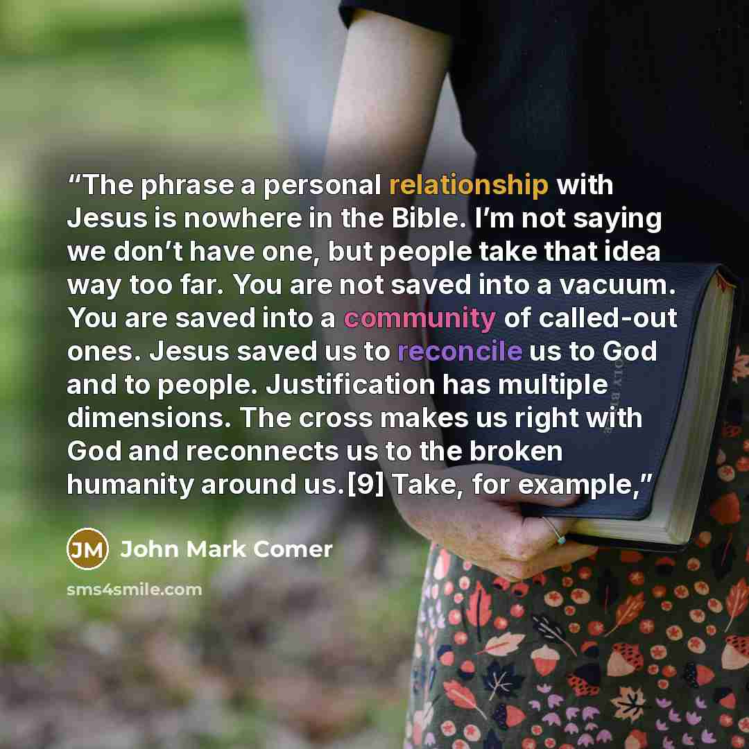 “The phrase a personal relationship with Jesus is nowhere in the Bible. I’m not saying we don’t have one, but people take that idea way too far. You are not saved into a vacuum. You are saved into a community of called-out ones. Jesus saved us to reconcile us to God and to people. Justification has…” quote by John Mark Comer