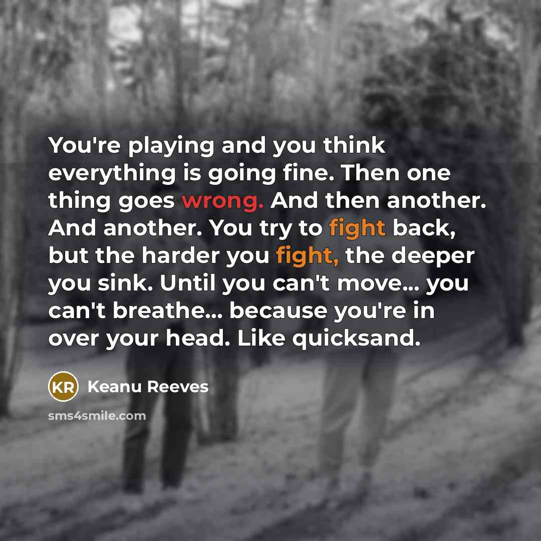 “You're playing and you think everything is going fine. Then one thing goes wrong. And then another. And another. You try to fight back, but the harder you fight, the deeper you sink. Until you can't move... you can't breathe... because you're in over your head. Like quicksand.” quote by Keanu Reeves