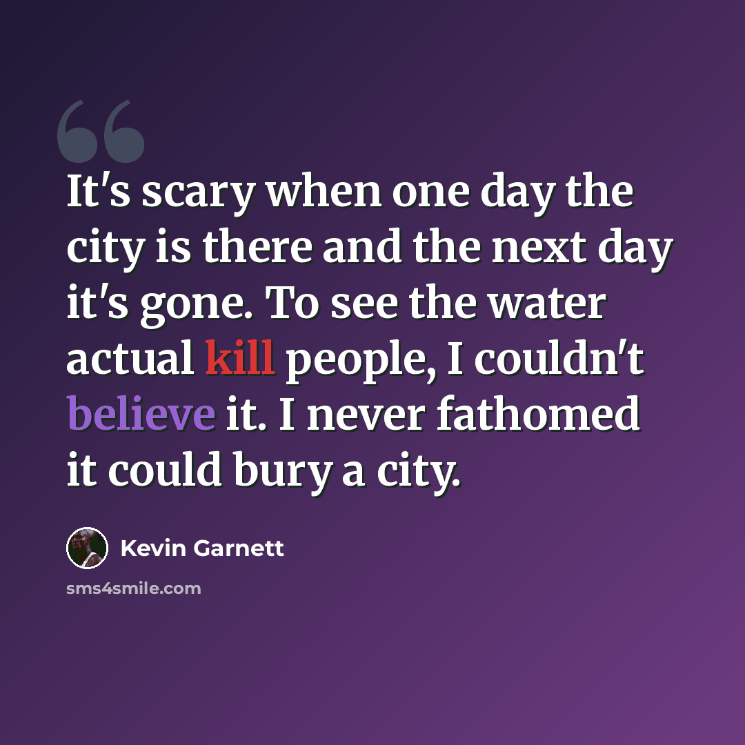 “It's scary when one day the city is there and the next day it's gone. To see the water actual kill people, I couldn't believe it. I never fathomed it could bury a city.” quote by Kevin Garnett